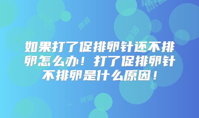 如果打了促排卵针还不排卵怎么办！打了促排卵针不排卵是什么原因！