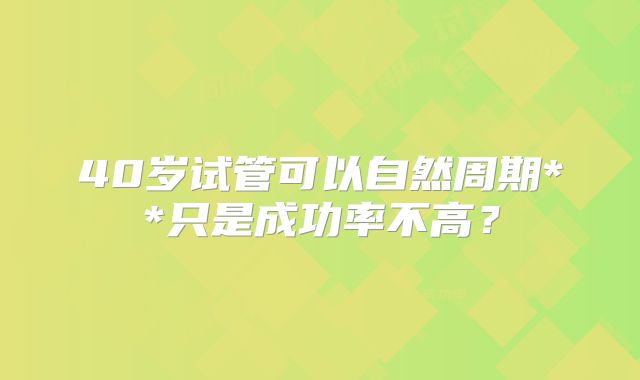 40岁试管可以自然周期**只是成功率不高？
