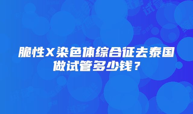 脆性X染色体综合征去泰国做试管多少钱？