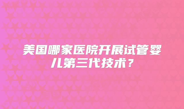 美国哪家医院开展试管婴儿第三代技术？