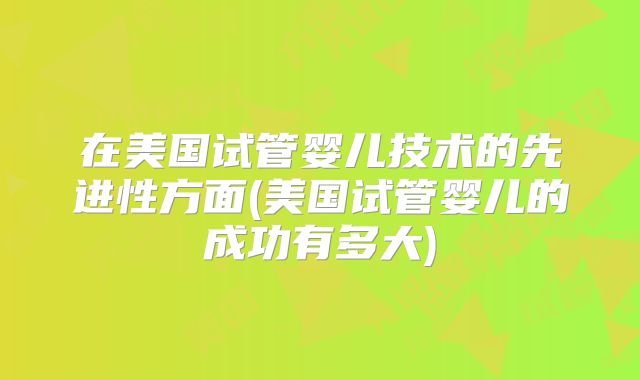 在美国试管婴儿技术的先进性方面(美国试管婴儿的成功有多大)