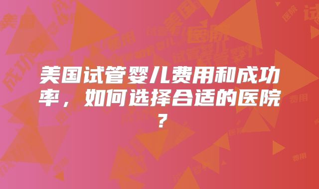 美国试管婴儿费用和成功率，如何选择合适的医院？