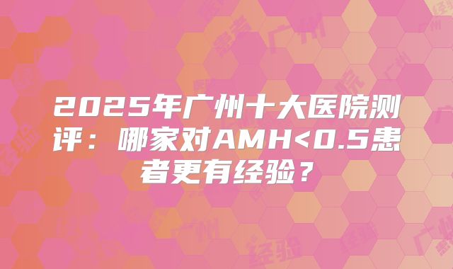 2025年广州十大医院测评:哪家对AMH<0.5患者更有经验?