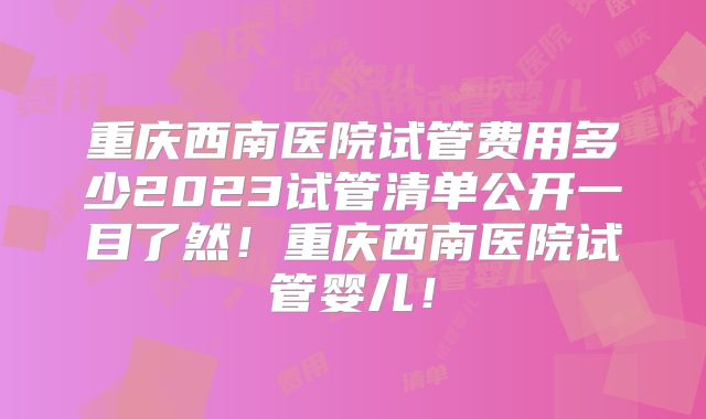 重庆西南医院试管费用多少2023试管清单公开一目了然！重庆西南医院试管婴儿！
