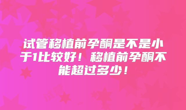 试管移植前孕酮是不是小于1比较好！移植前孕酮不能超过多少！