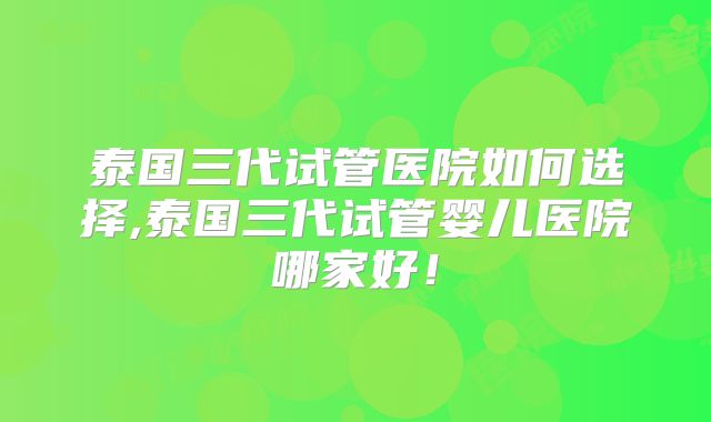 泰国三代试管医院如何选择,泰国三代试管婴儿医院哪家好！