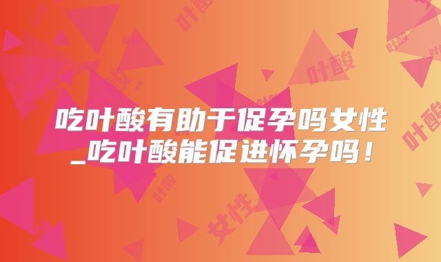 吃叶酸有助于促孕吗女性_吃叶酸能促进怀孕吗！