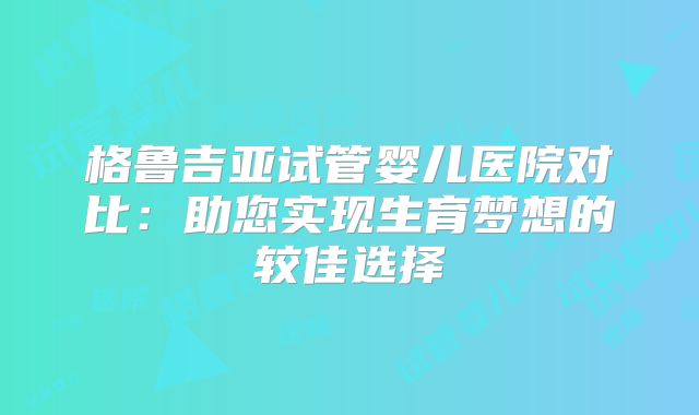格鲁吉亚试管婴儿医院对比:助您实现生育梦想的较佳选择