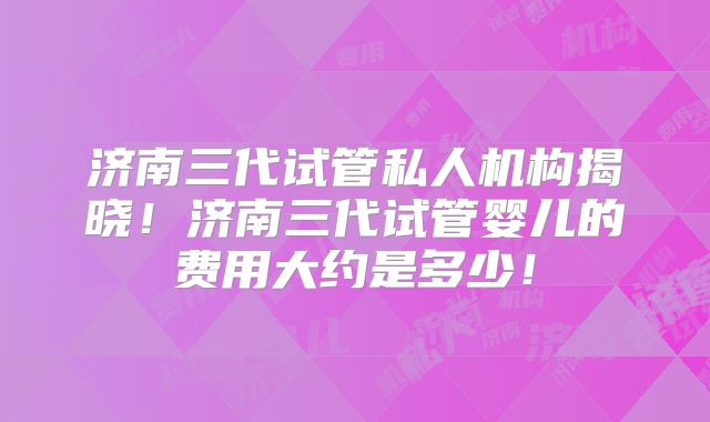 济南三代试管私人机构揭晓！济南三代试管婴儿的费用大约是多少！