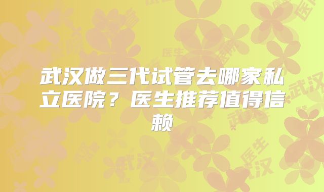 武汉做三代试管去哪家私立医院？医生推荐值得信赖