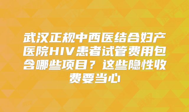 武汉正规中西医结合妇产医院HIV患者试管费用包含哪些项目?这些隐性收费要当心