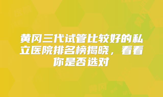 黄冈三代试管比较好的私立医院排名榜揭晓，看看你是否选对