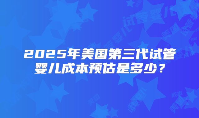 2025年美国第三代试管婴儿成本预估是多少？