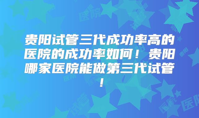 贵阳试管三代成功率高的医院的成功率如何！贵阳哪家医院能做第三代试管！