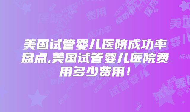 美国试管婴儿医院成功率盘点,美国试管婴儿医院费用多少费用！