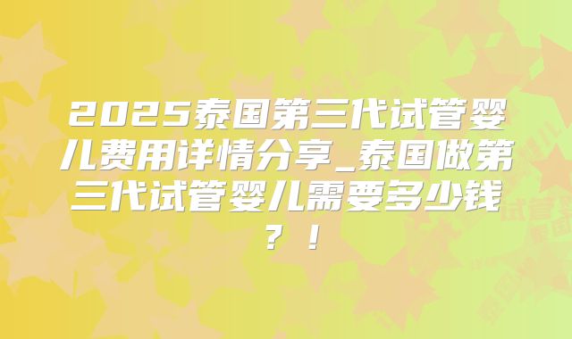 2025泰国第三代试管婴儿费用详情分享_泰国做第三代试管婴儿需要多少钱？！