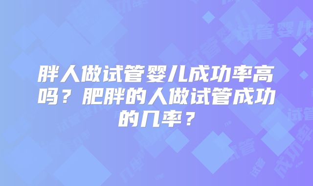 胖人做试管婴儿成功率高吗？肥胖的人做试管成功的几率？