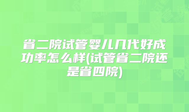 省二院试管婴儿几代好成功率怎么样(试管省二院还是省四院)
