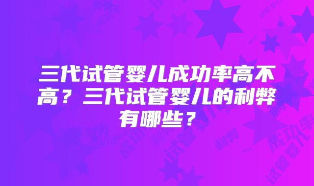 三代试管婴儿成功率高不高？三代试管婴儿的利弊有哪些？