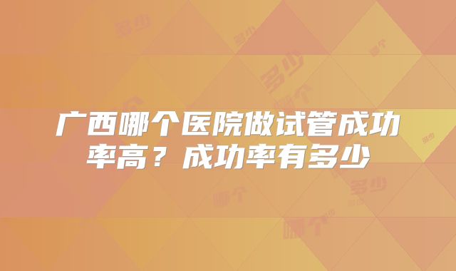 广西哪个医院做试管成功率高？成功率有多少