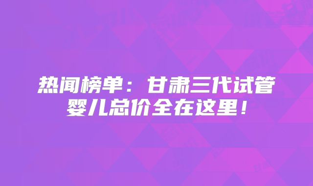热闻榜单：甘肃三代试管婴儿总价全在这里！