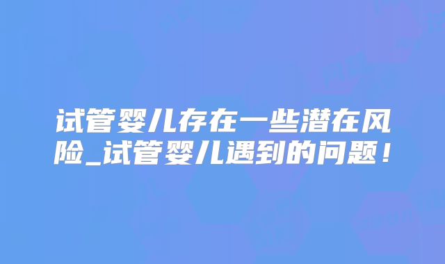 试管婴儿存在一些潜在风险_试管婴儿遇到的问题！