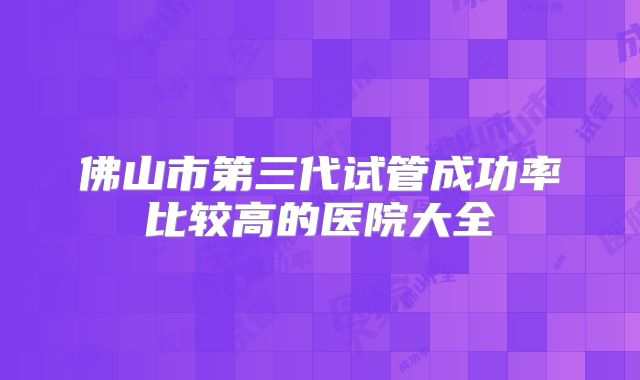 佛山市第三代试管成功率比较高的医院大全