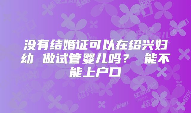 没有结婚证可以在绍兴妇幼 做试管婴儿吗？ 能不能上户口