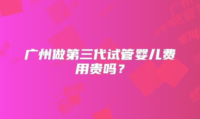 广州做第三代试管婴儿费用贵吗?