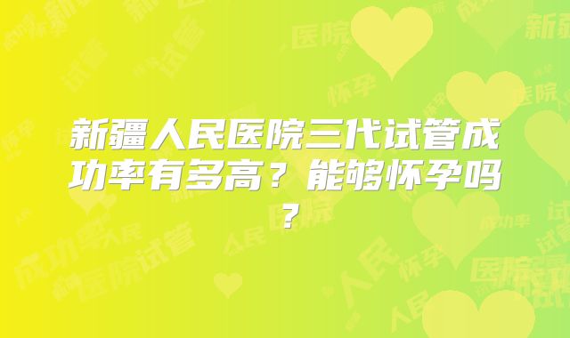 新疆人民医院三代试管成功率有多高?能够怀孕吗?