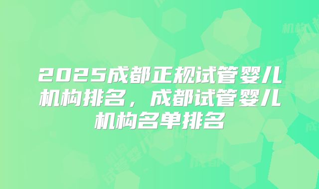 2025成都正规试管婴儿机构排名，成都试管婴儿机构名单排名