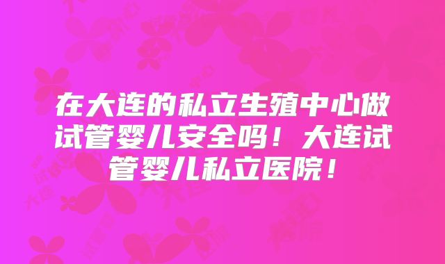 在大连的私立生殖中心做试管婴儿安全吗！大连试管婴儿私立医院！