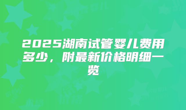 2025湖南试管婴儿费用多少，附最新价格明细一览