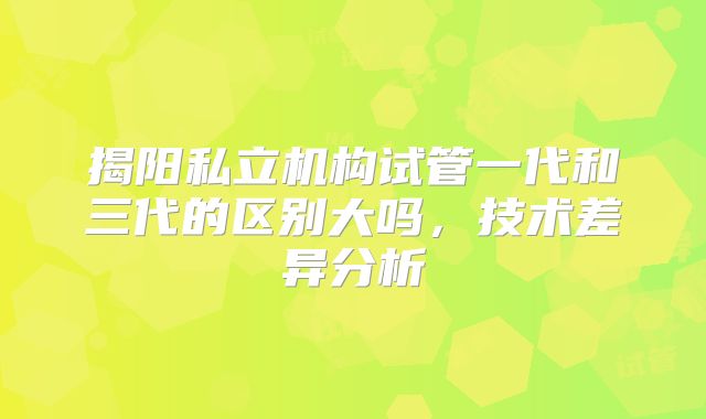 揭阳私立机构试管一代和三代的区别大吗，技术差异分析