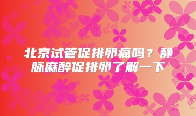 北京试管促排卵痛吗？静脉麻醉促排卵了解一下