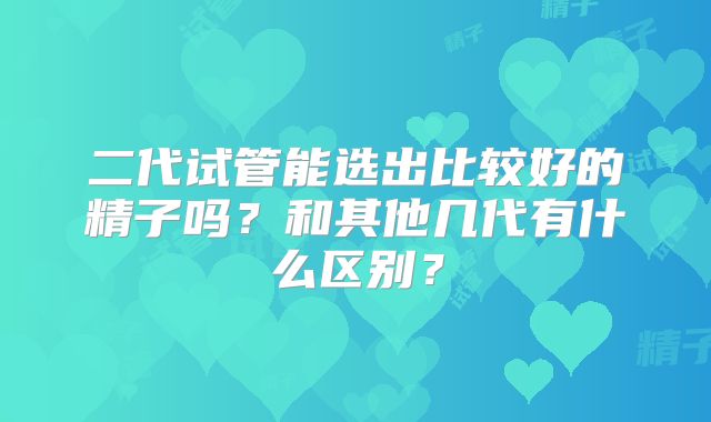 二代试管能选出比较好的精子吗？和其他几代有什么区别？