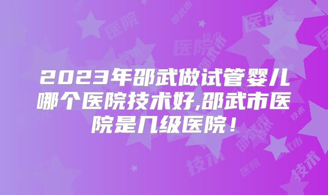 2023年邵武做试管婴儿哪个医院技术好,邵武市医院是几级医院！