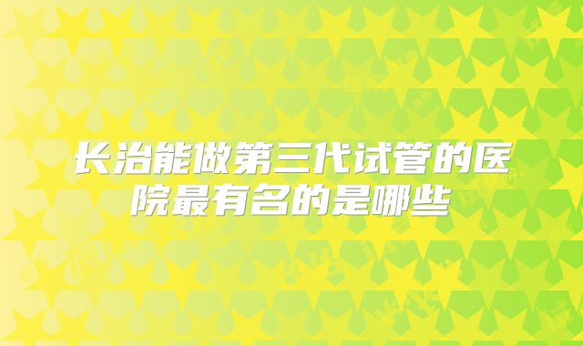 长治能做第三代试管的医院最有名的是哪些