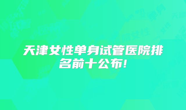 天津女性单身试管医院排名前十公布!