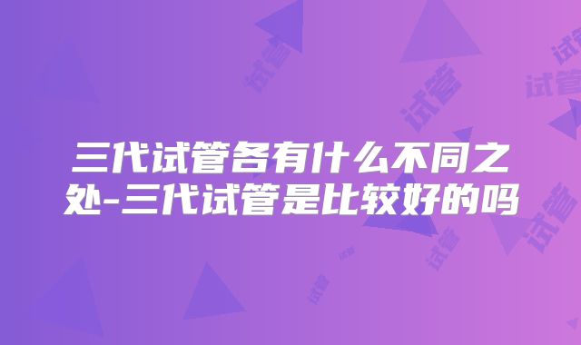 三代试管各有什么不同之处-三代试管是比较好的吗