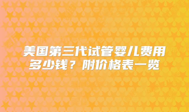 美国第三代试管婴儿费用多少钱？附价格表一览