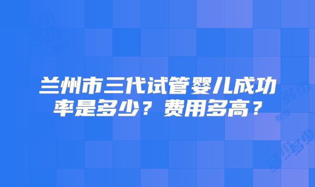兰州市三代试管婴儿成功率是多少?费用多高?