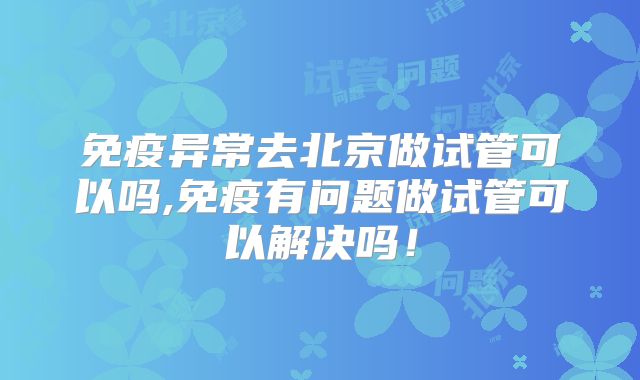 免疫异常去北京做试管可以吗,免疫有问题做试管可以解决吗!