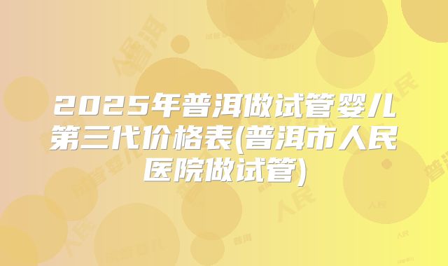 2025年普洱做试管婴儿第三代价格表(普洱市人民医院做试管)