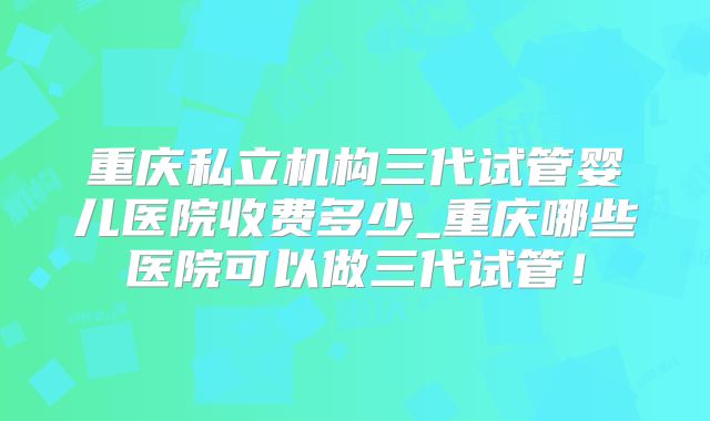 重庆私立机构三代试管婴儿医院收费多少_重庆哪些医院可以做三代试管！