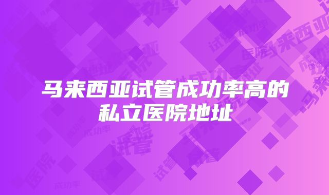 马来西亚试管成功率高的私立医院地址