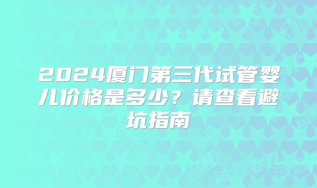 2024厦门第三代试管婴儿价格是多少？请查看避坑指南