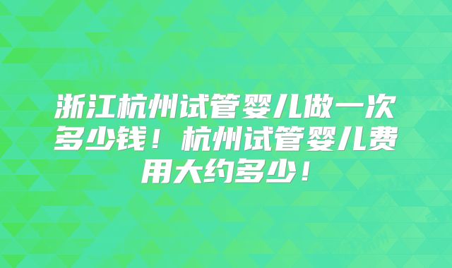 浙江杭州试管婴儿做一次多少钱!杭州试管婴儿费用大约多少!
