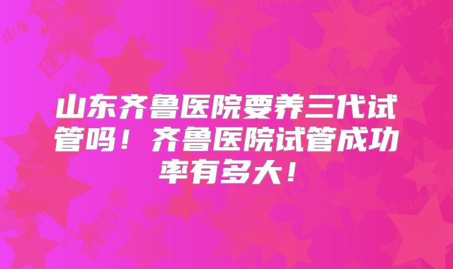 山东齐鲁医院要养三代试管吗！齐鲁医院试管成功率有多大！