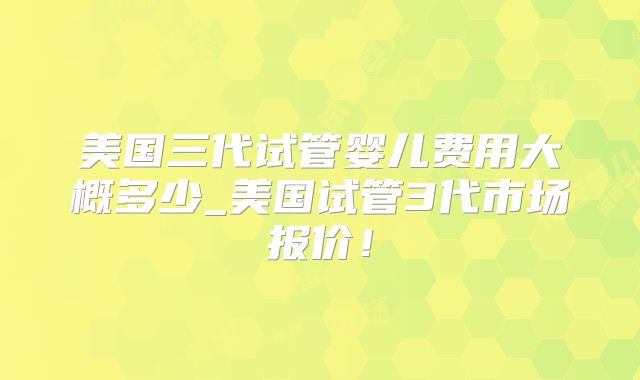 美国三代试管婴儿费用大概多少_美国试管3代市场报价！